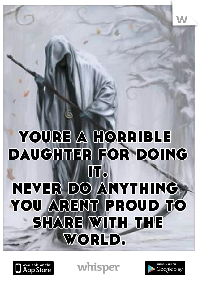 youre a horrible daughter for doing it.

never do anything you arent proud to share with the world. 