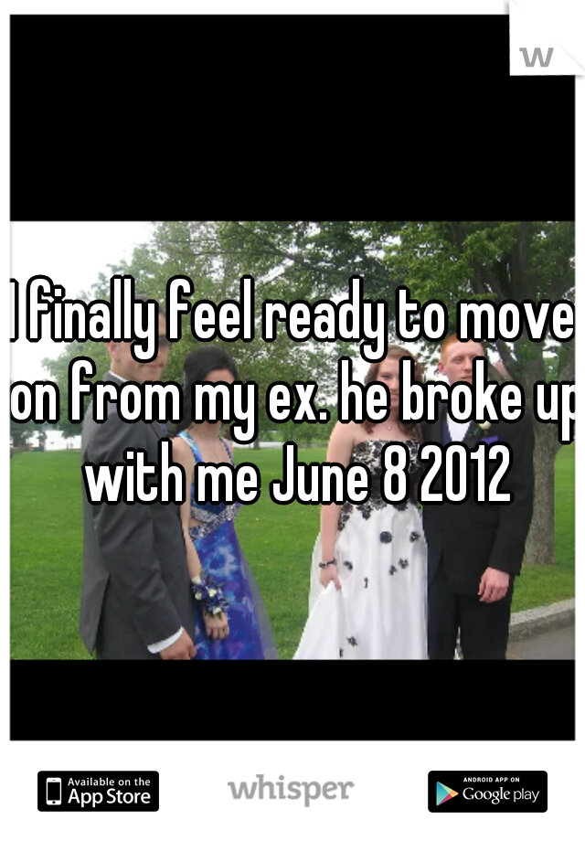 I finally feel ready to move on from my ex. he broke up with me June 8 2012