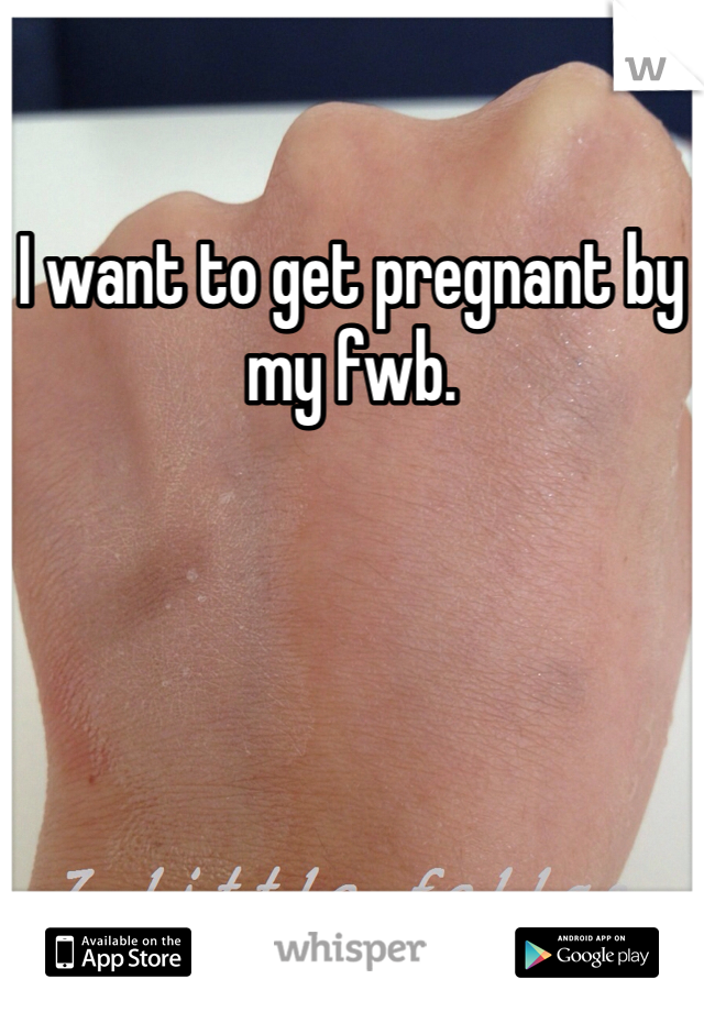 I want to get pregnant by my fwb. 