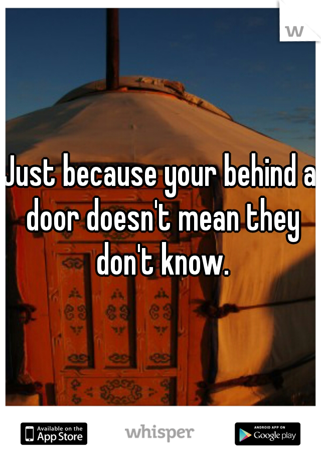 Just because your behind a door doesn't mean they don't know.