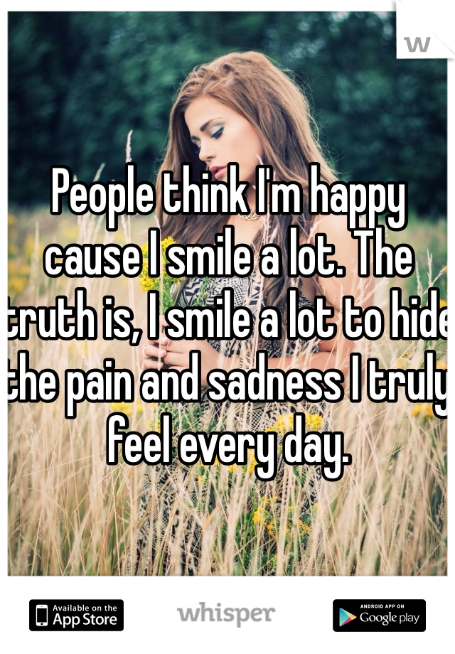 People think I'm happy cause I smile a lot. The truth is, I smile a lot to hide the pain and sadness I truly feel every day.