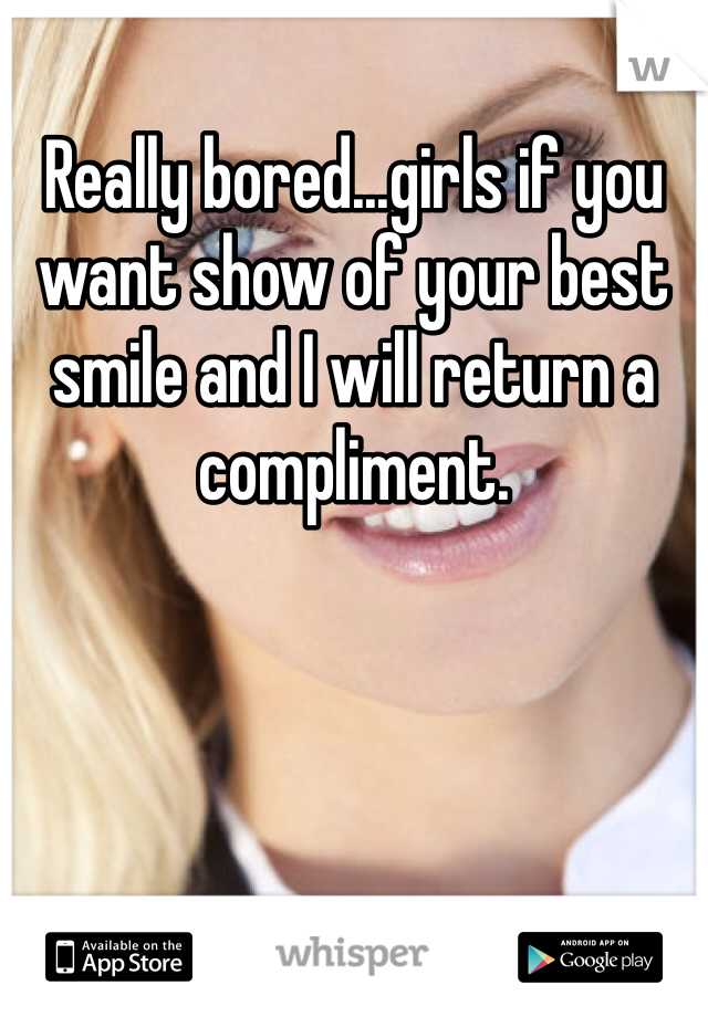 Really bored...girls if you want show of your best smile and I will return a compliment.