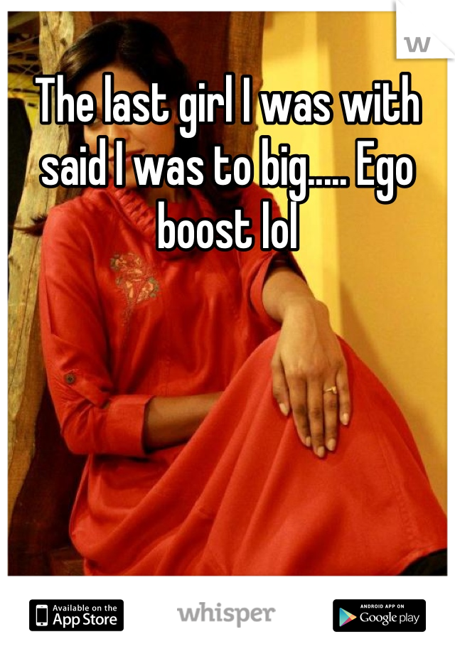 The last girl I was with said I was to big..... Ego boost lol
