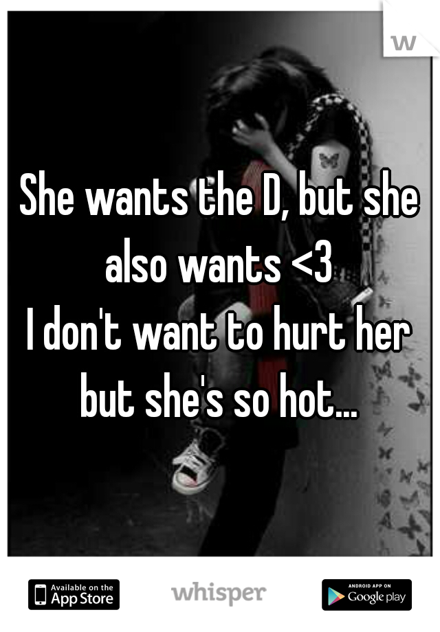 She wants the D, but she also wants <3 
I don't want to hurt her but she's so hot... 
