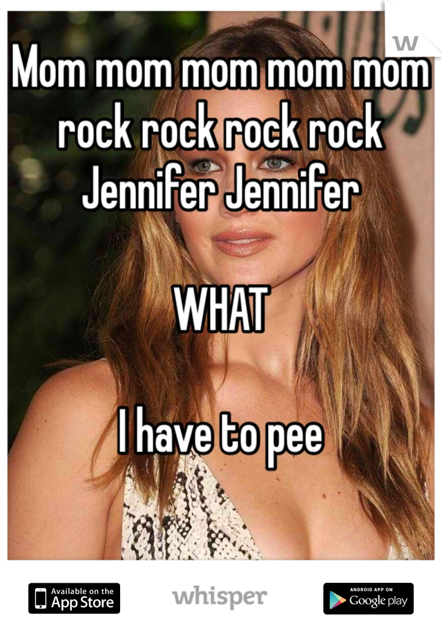 Mom mom mom mom mom rock rock rock rock Jennifer Jennifer

WHAT

I have to pee