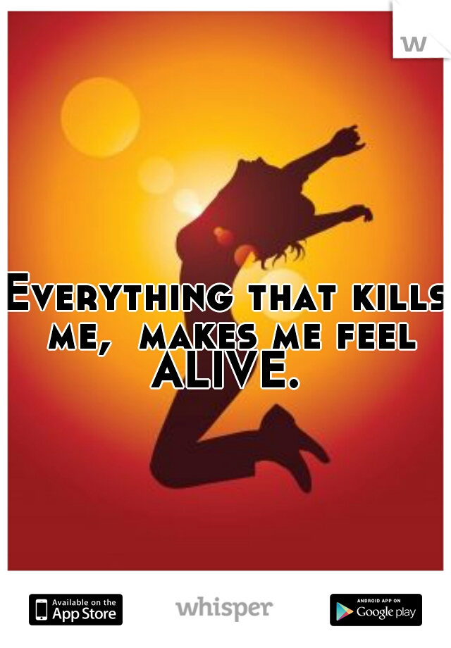 Everything that kills me,  makes me feel ALIVE. 