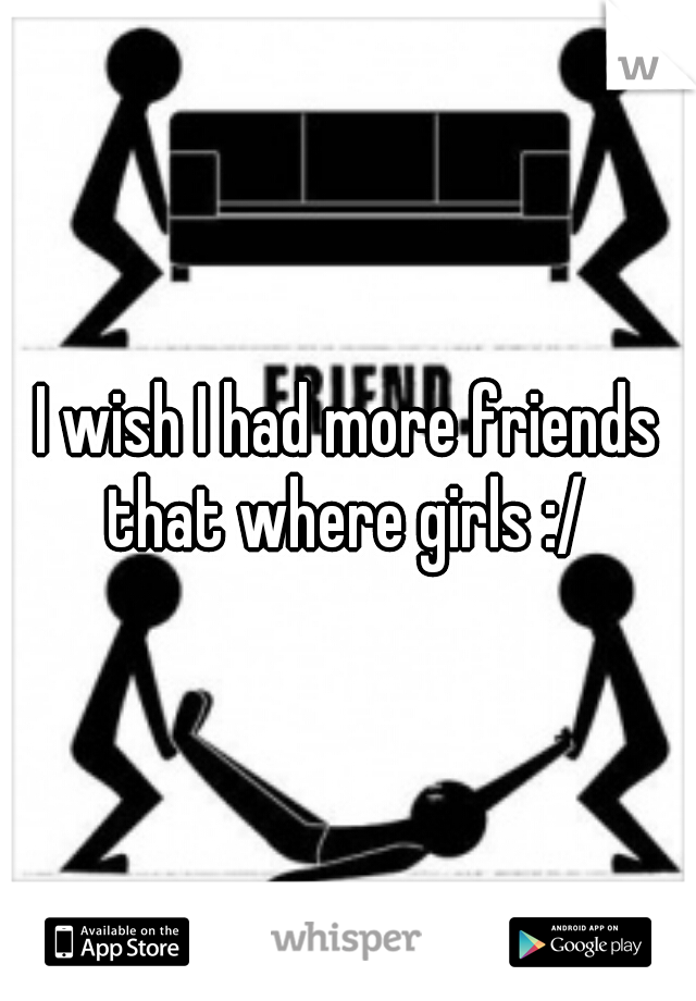 I wish I had more friends that where girls :/ 