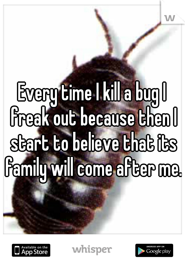 Every time I kill a bug I freak out because then I start to believe that its family will come after me.