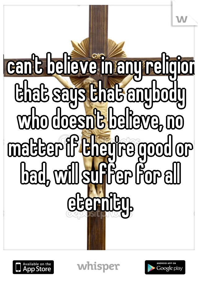 I can't believe in any religion that says that anybody who doesn't believe, no matter if they're good or bad, will suffer for all eternity.