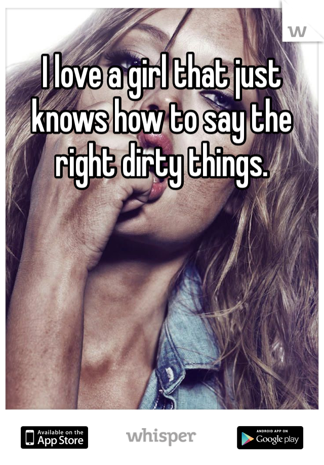 I love a girl that just knows how to say the right dirty things. 