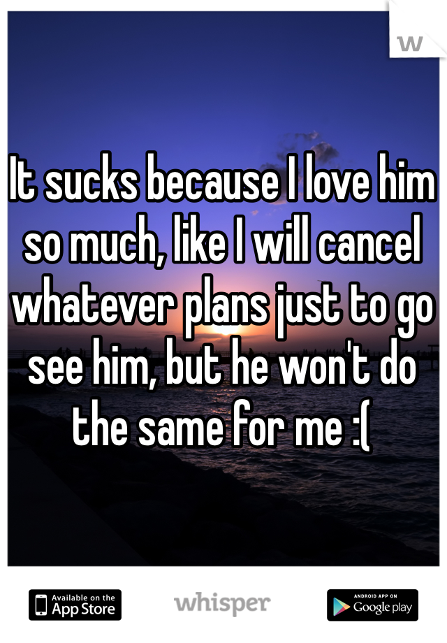 It sucks because I love him so much, like I will cancel whatever plans just to go see him, but he won't do the same for me :(