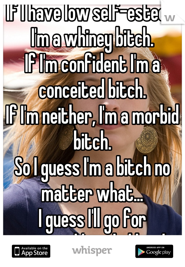 If I have low self-esteem I'm a whiney bitch.
If I'm confident I'm a conceited bitch.
If I'm neither, I'm a morbid bitch.
So I guess I'm a bitch no matter what...
I guess I'll go for conceited/morbid bitch.
