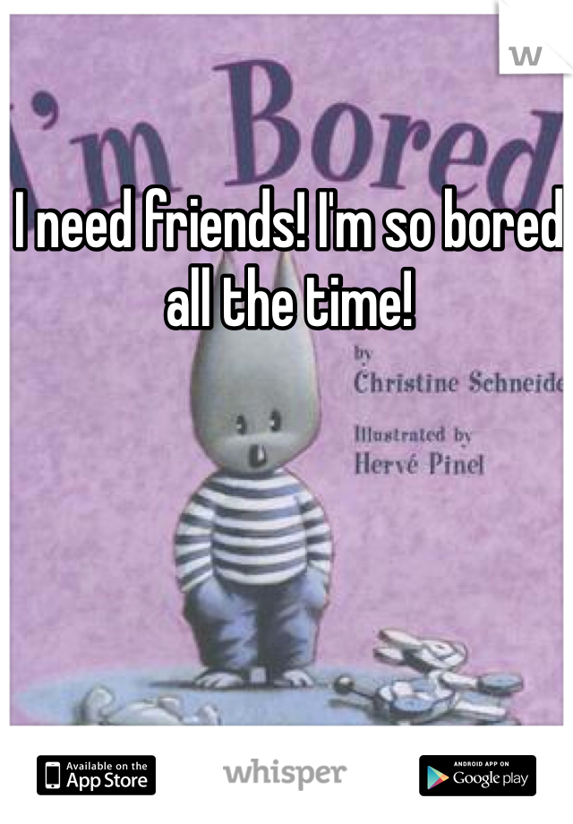 I need friends! I'm so bored all the time!