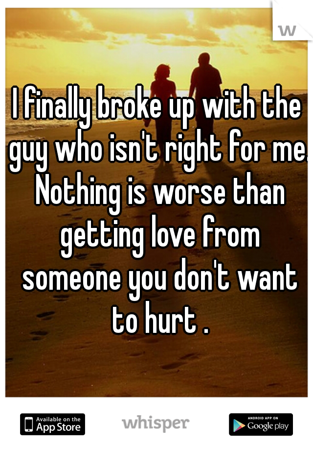 I finally broke up with the guy who isn't right for me. Nothing is worse than getting love from someone you don't want to hurt .