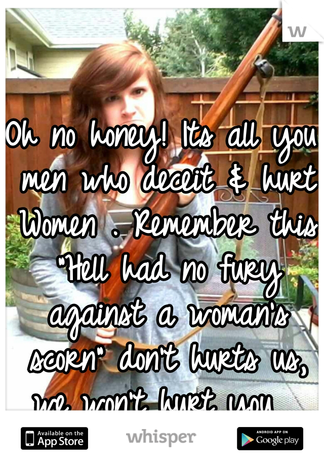 Oh no honey! Its all you men who deceit & hurt Women . Remember this "Hell had no fury against a woman's scorn" don't hurts us, we won't hurt you  