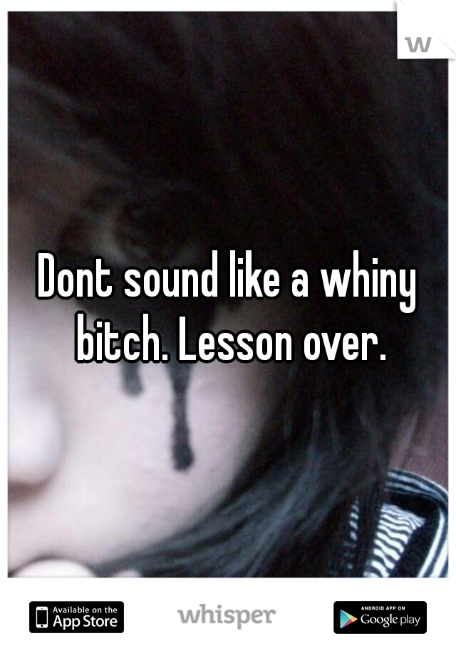 Dont sound like a whiny bitch. Lesson over.
