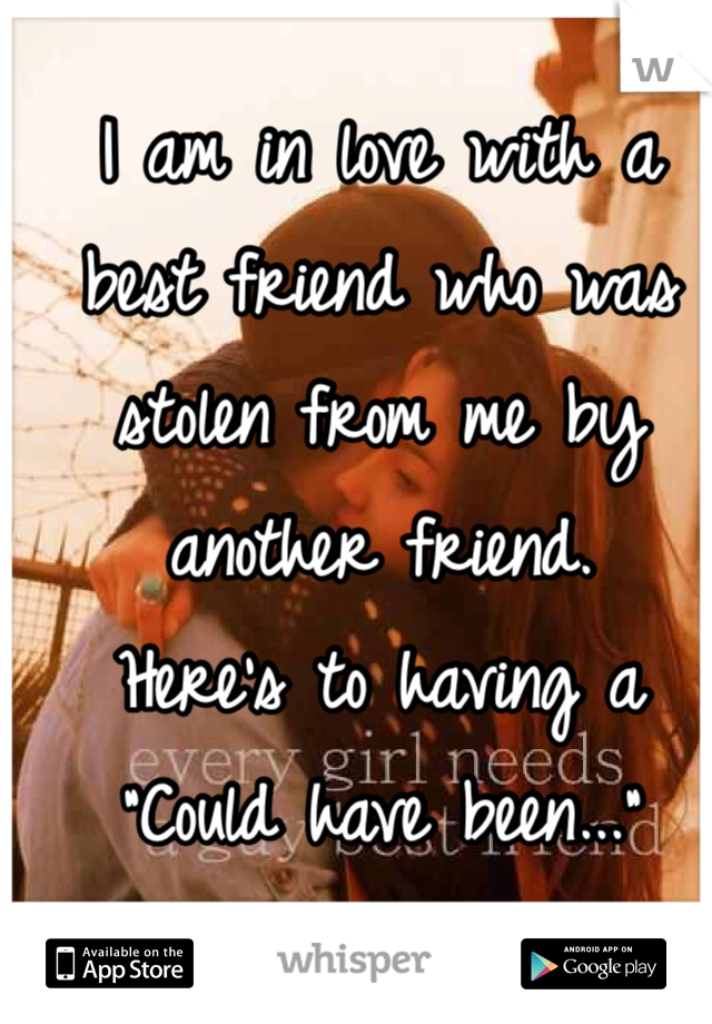 I am in love with a best friend who was stolen from me by another friend. 
Here's to having a "Could have been..."