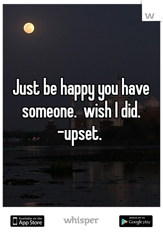 Just be happy you have someone.  wish I did. 
-upset. 