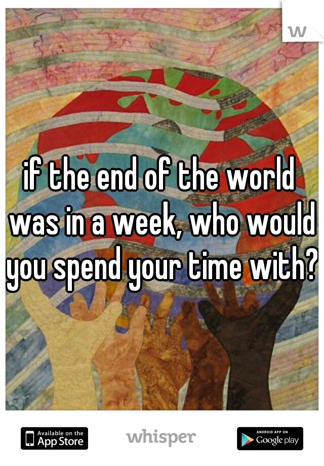 if the end of the world was in a week, who would you spend your time with?
