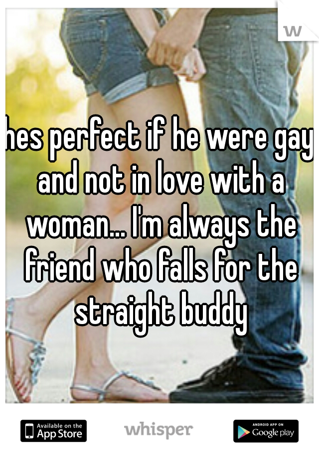 hes perfect if he were gay and not in love with a woman... I'm always the friend who falls for the straight buddy