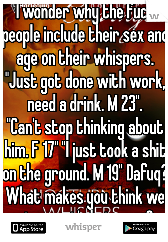 I wonder why the fuck people include their sex and age on their whispers. "Just got done with work, need a drink. M 23".
"Can't stop thinking about him. F 17" "I just took a shit on the ground. M 19" Dafuq? What makes you think we give a rat's hairy ass?