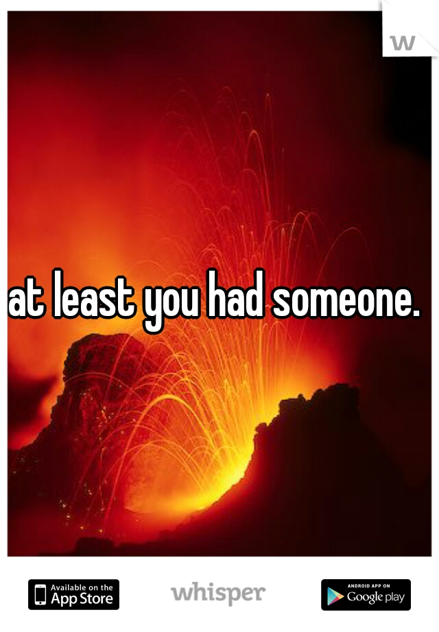 at least you had someone. 