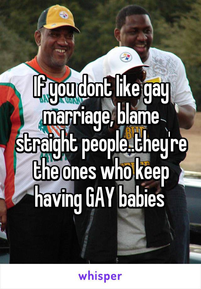 If you dont like gay marriage, blame straight people..they're the ones who keep having GAY babies 