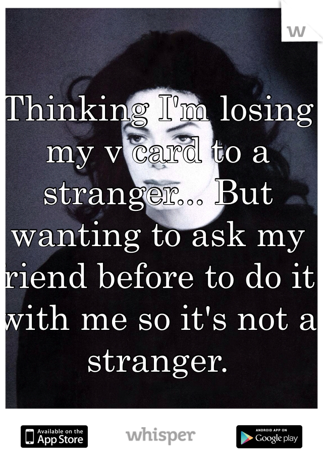 Thinking I'm losing my v card to a stranger... But wanting to ask my friend before to do it with me so it's not a stranger.