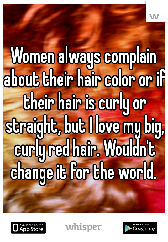 Women always complain about their hair color or if their hair is curly or straight, but I love my big, curly red hair. Wouldn't change it for the world. 