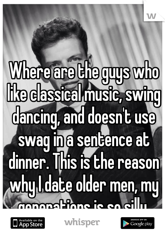 Where are the guys who like classical music, swing dancing, and doesn't use swag in a sentence at dinner. This is the reason why I date older men, my generations is so silly. 