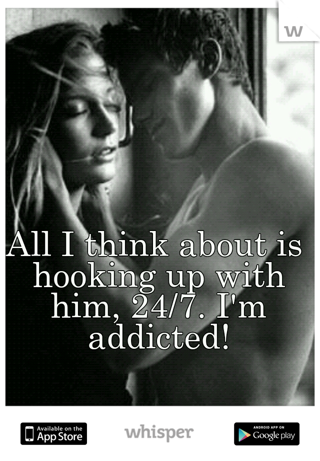 All I think about is hooking up with him, 24/7. I'm addicted!