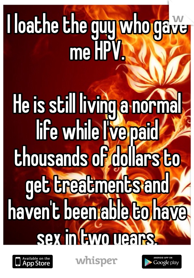 I loathe the guy who gave me HPV. 

He is still living a normal life while I've paid thousands of dollars to get treatments and haven't been able to have sex in two years. 