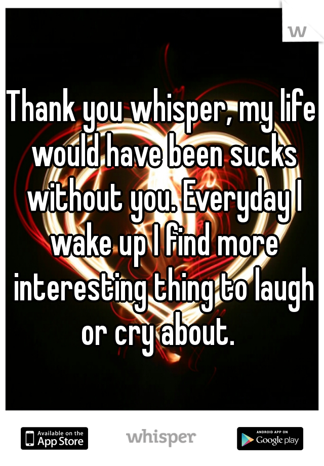 Thank you whisper, my life would have been sucks without you. Everyday I wake up I find more interesting thing to laugh or cry about.  