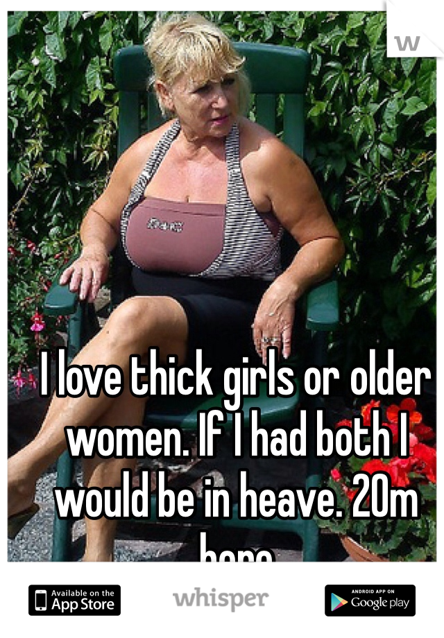 I love thick girls or older women. If I had both I would be in heave. 20m here 
