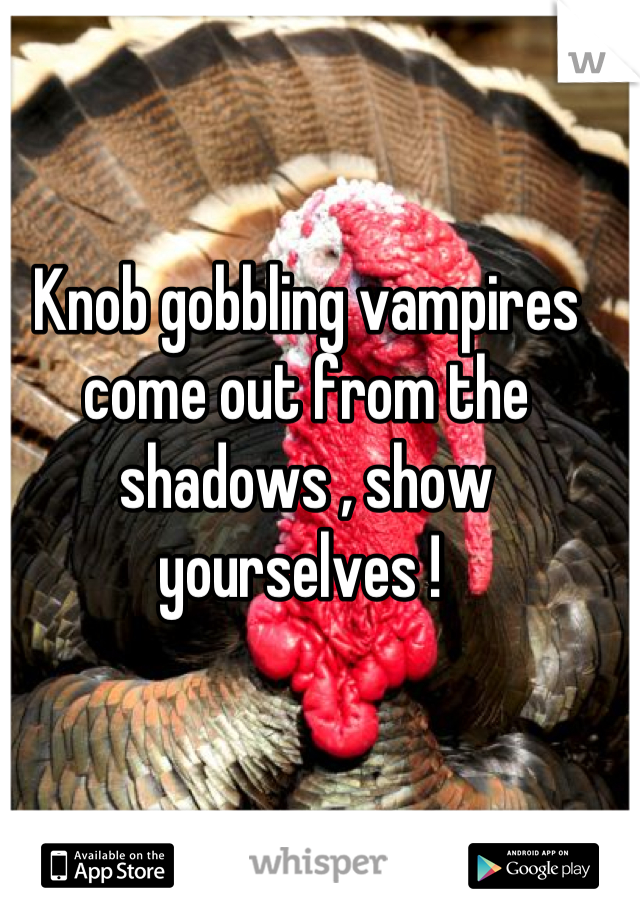 Knob gobbling vampires come out from the shadows , show yourselves ! 