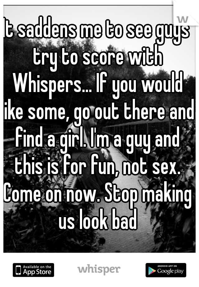 It saddens me to see guys try to score with Whispers... If you would like some, go out there and find a girl. I'm a guy and this is for fun, not sex. Come on now. Stop making us look bad