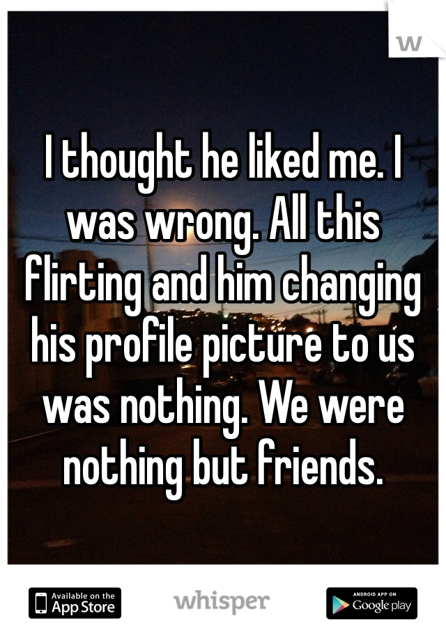 I thought he liked me. I was wrong. All this flirting and him changing his profile picture to us was nothing. We were nothing but friends. 