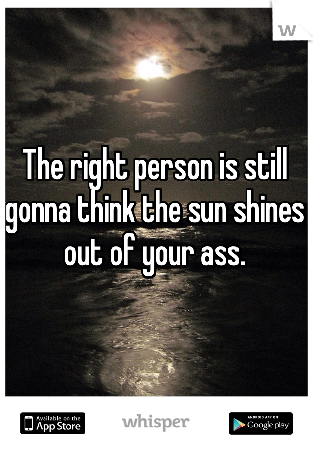 The right person is still gonna think the sun shines out of your ass.