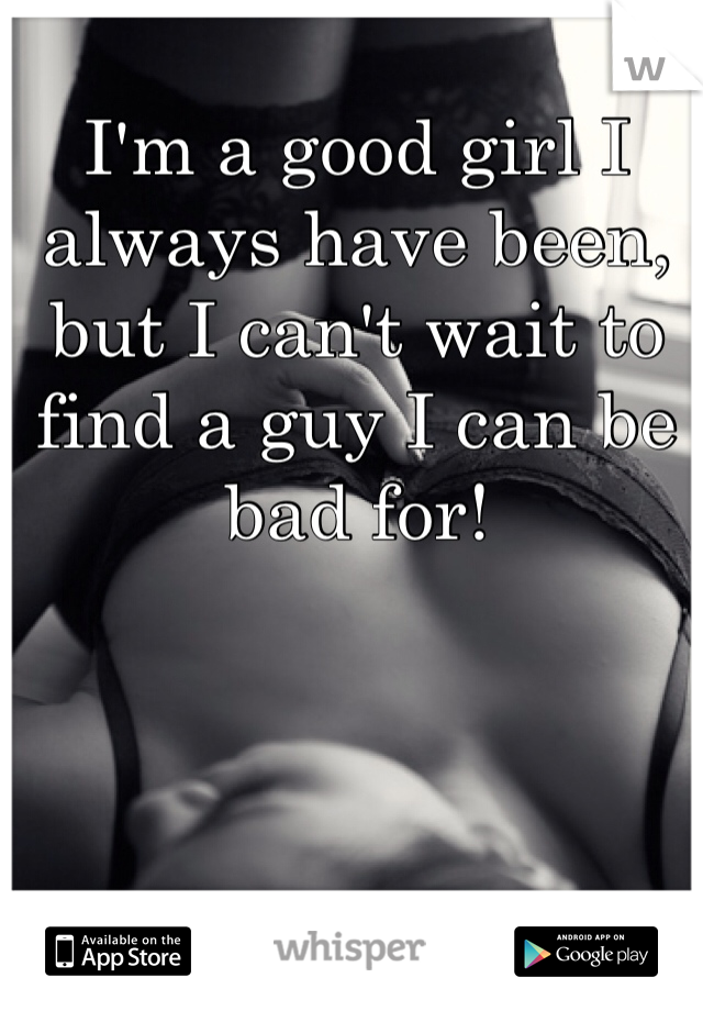 I'm a good girl I always have been, but I can't wait to find a guy I can be bad for! 