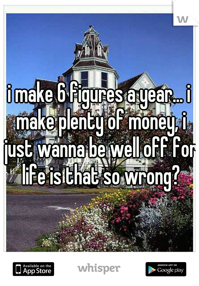 i make 6 figures a year... i make plenty of money, i just wanna be well off for life is that so wrong?