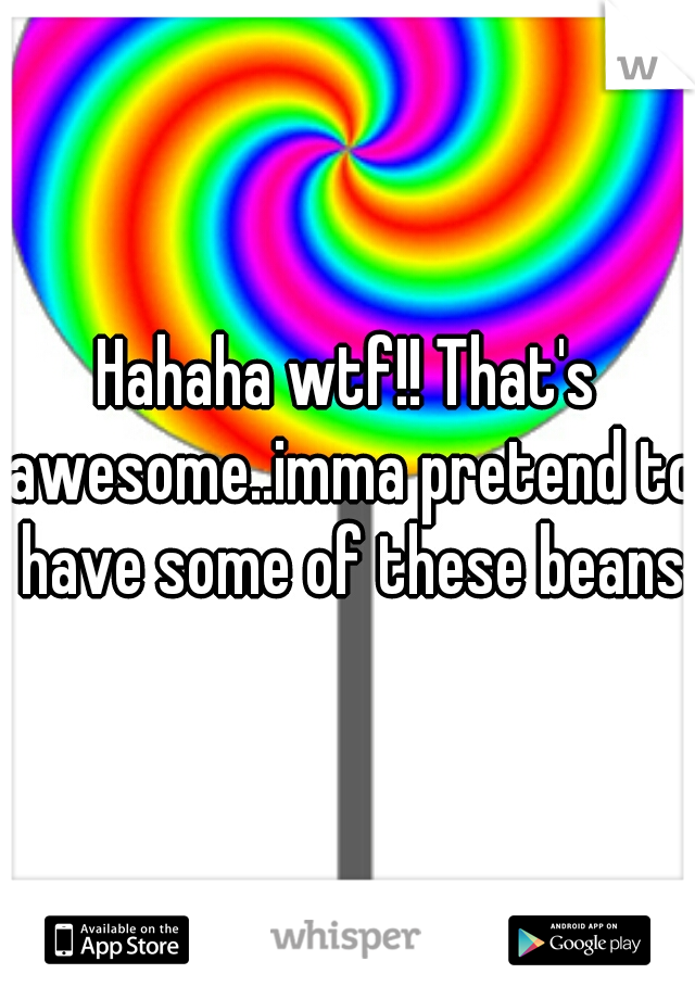 Hahaha wtf!! That's awesome..imma pretend to have some of these beans