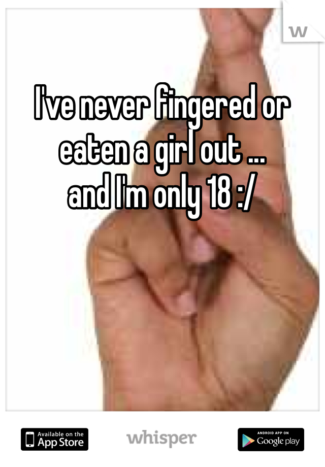 I've never fingered or 
eaten a girl out ... 
and I'm only 18 :/