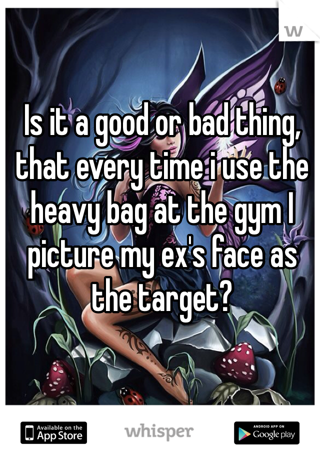 Is it a good or bad thing, that every time i use the heavy bag at the gym I picture my ex's face as the target? 