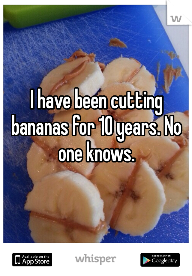 I have been cutting bananas for 10 years. No one knows. 
