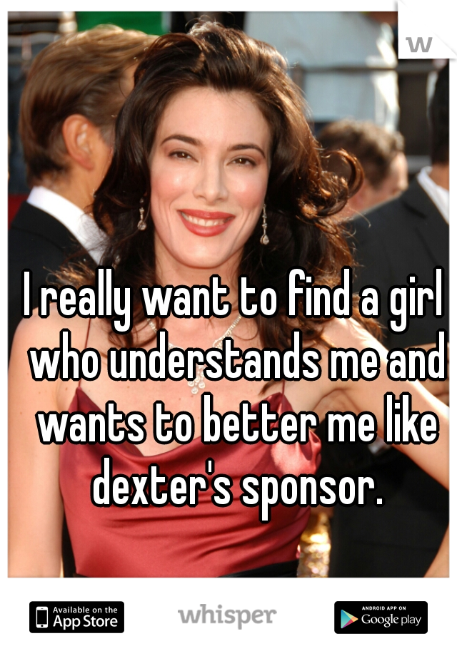 I really want to find a girl who understands me and wants to better me like dexter's sponsor.
