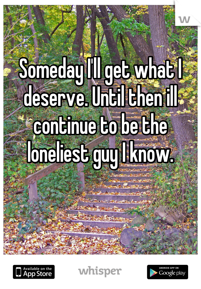 

Someday I'll get what I deserve. Until then ill continue to be the loneliest guy I know.