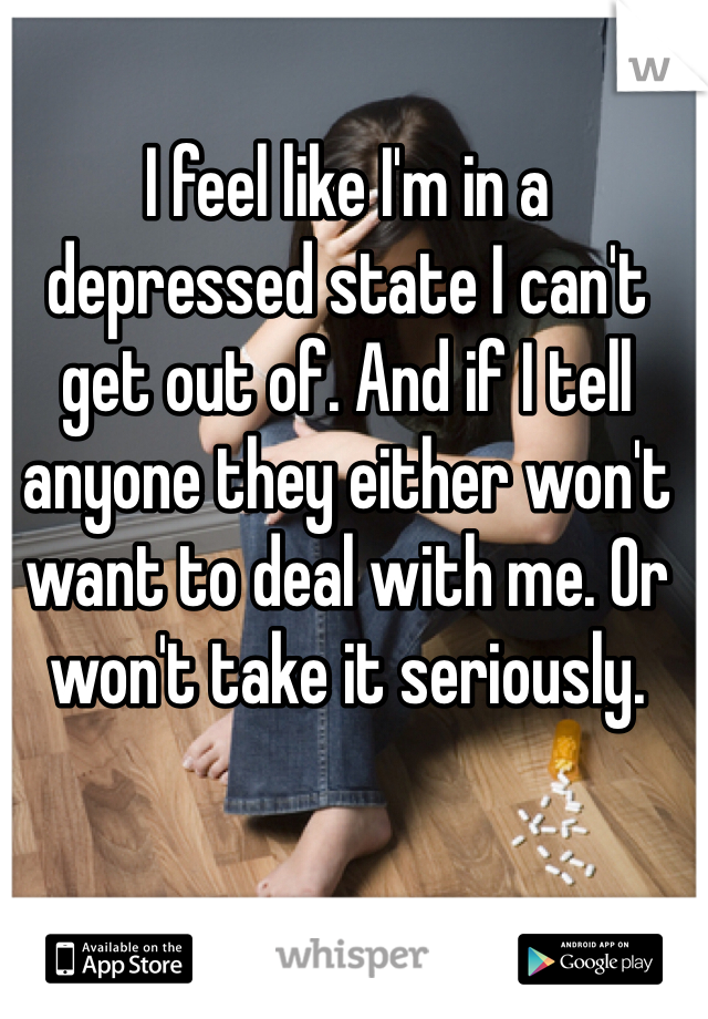 I feel like I'm in a depressed state I can't get out of. And if I tell anyone they either won't want to deal with me. Or won't take it seriously. 