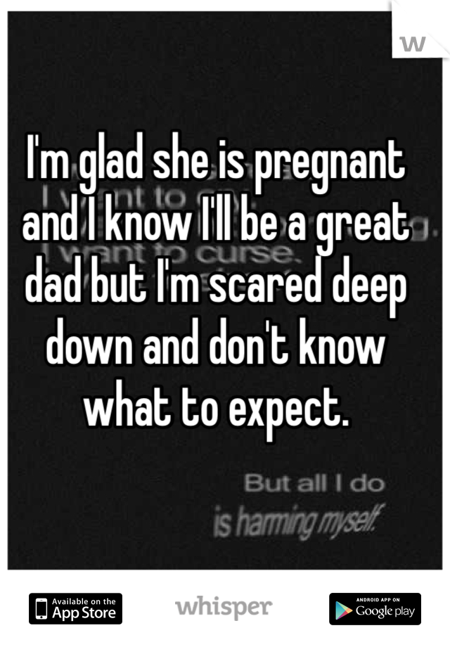 I'm glad she is pregnant and I know I'll be a great dad but I'm scared deep down and don't know what to expect.