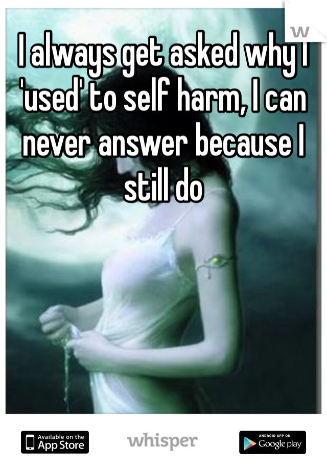 I always get asked why I 'used' to self harm, I can never answer because I still do 