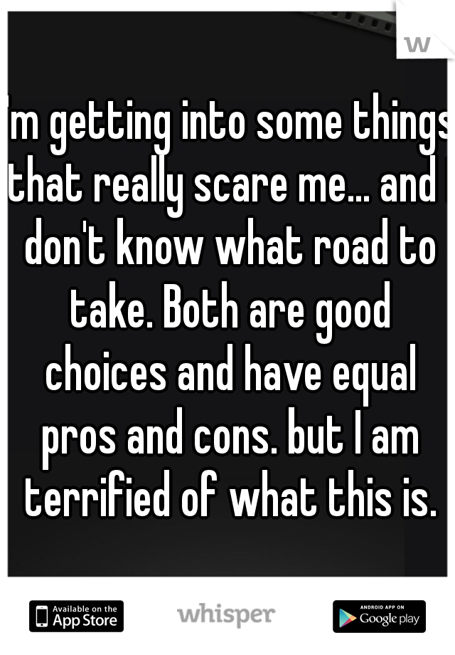 I'm getting into some things that really scare me... and I don't know what road to take. Both are good choices and have equal pros and cons. but I am terrified of what this is.